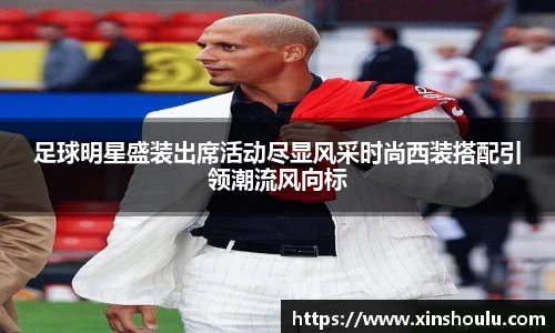 足球明星盛装出席活动尽显风采时尚西装搭配引领潮流风向标